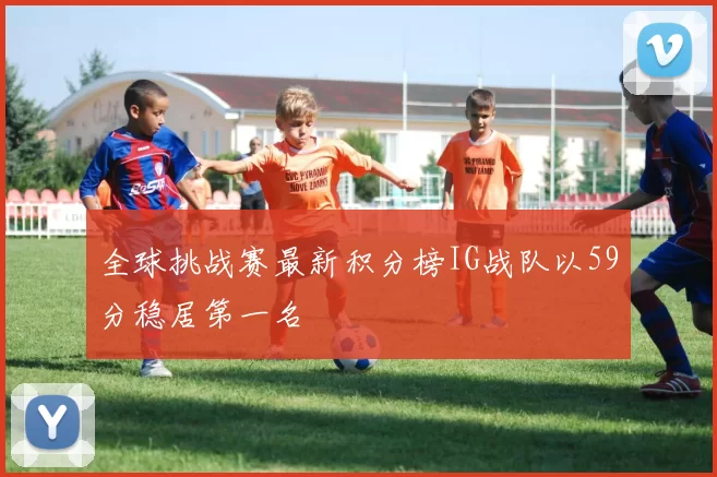 全球挑战赛最新积分榜IG战队以59分稳居第一名