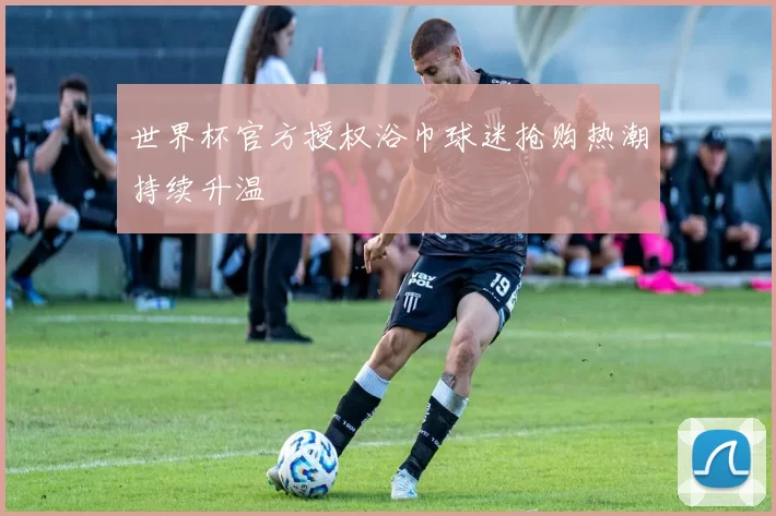 世界杯官方授权浴巾球迷抢购热潮持续升温