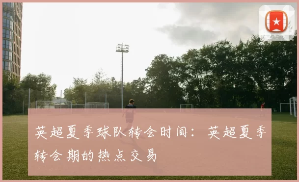 英超夏季球队转会时间：英超夏季转会期的热点交易