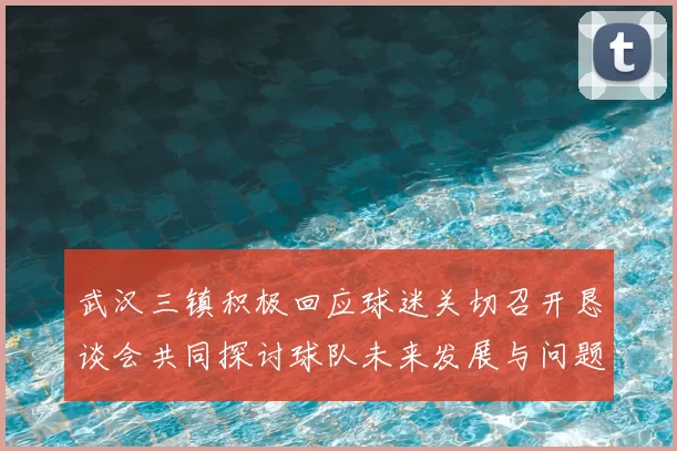 武汉三镇积极回应球迷关切召开恳谈会共同探讨球队未来发展与问题解决