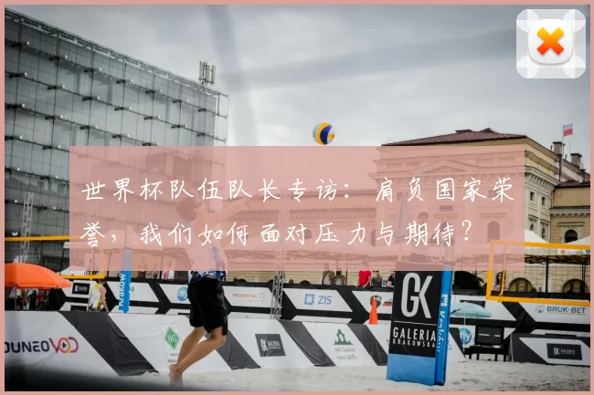 世界杯队伍队长专访:肩负国家荣誉,我们如何面对压力与期待?