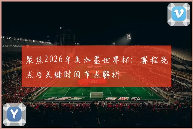 聚焦2026年美加墨世界杯:赛程亮点与关键时间节点解析