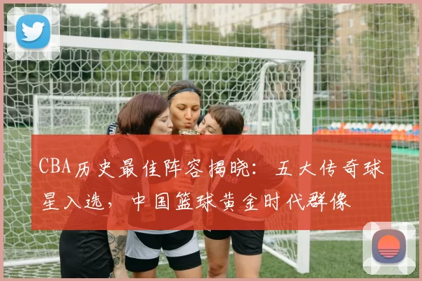 CBA历史最佳阵容揭晓:五大传奇球星入选,中国篮球黄金时代群像