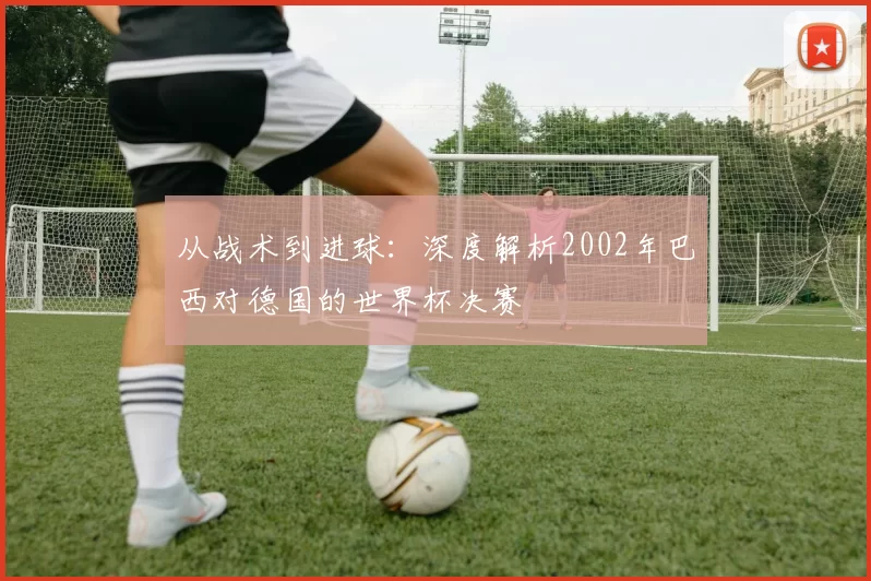 从战术到进球：深度解析2002年巴西对德国的世界杯决赛