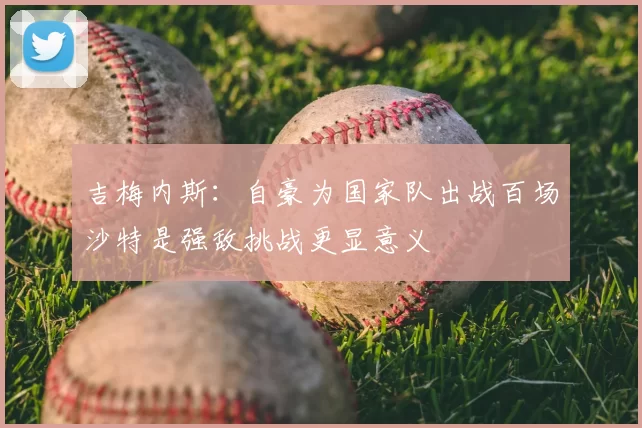 吉梅内斯：自豪为国家队出战百场沙特是强敌挑战更显意义
