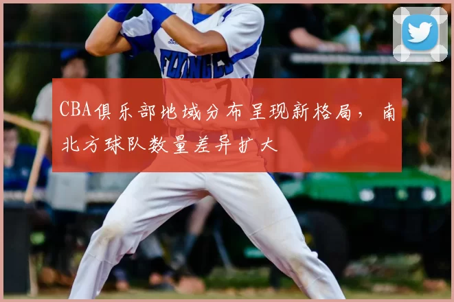 CBA俱乐部地域分布呈现新格局，南北方球队数量差异扩大