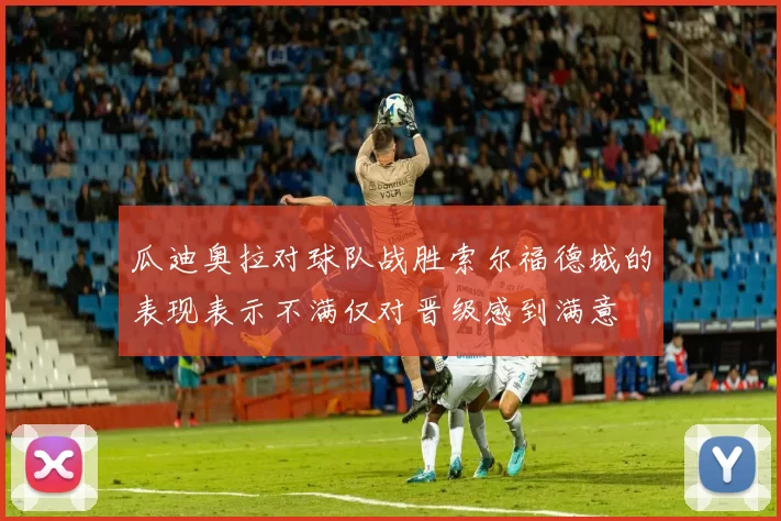 瓜迪奥拉对球队战胜索尔福德城的表现表示不满仅对晋级感到满意