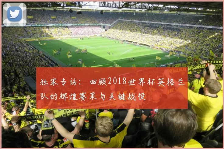 独家专访：回顾2018世界杯英格兰队的辉煌赛果与关键战役