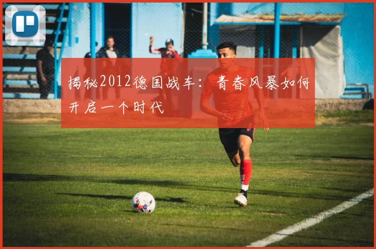 揭秘2012德国战车：青春风暴如何开启一个时代