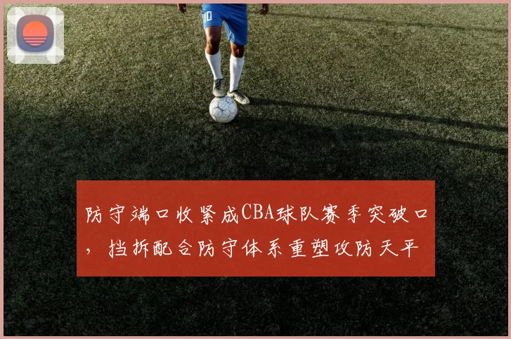 防守端口收紧成CBA球队赛季突破口，挡拆配合防守体系重塑攻防天平