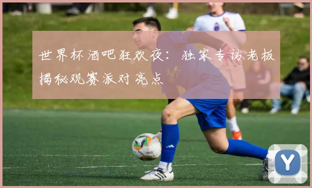 世界杯酒吧狂欢夜：独家专访老板揭秘观赛派对亮点