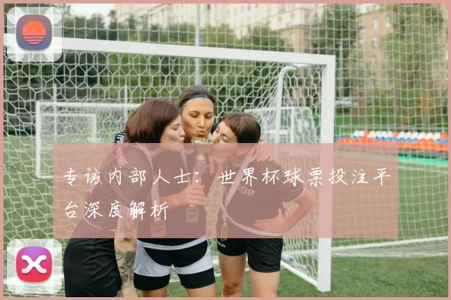 专访内部人士：世界杯球票投注平台深度解析