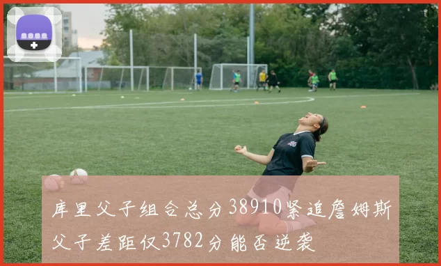 库里父子组合总分38910紧追詹姆斯父子差距仅3782分能否逆袭