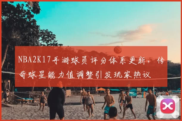 NBA2K17手游球员评分体系更新，传奇球星能力值调整引发玩家热议