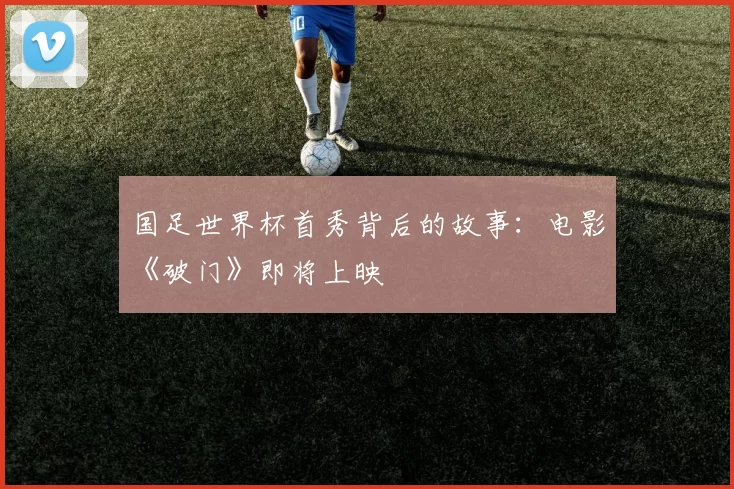 国足世界杯首秀背后的故事：电影《破门》即将上映
