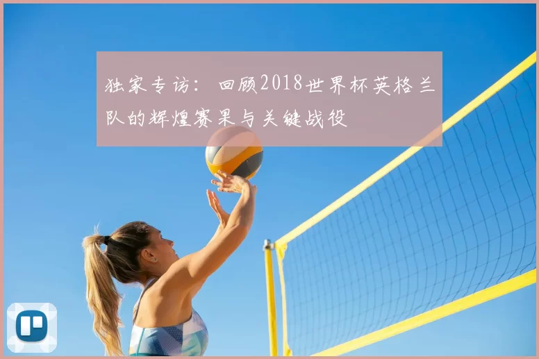 独家专访：回顾2018世界杯英格兰队的辉煌赛果与关键战役