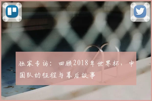 独家专访:回顾2018年世界杯,中国队的征程与幕后故事