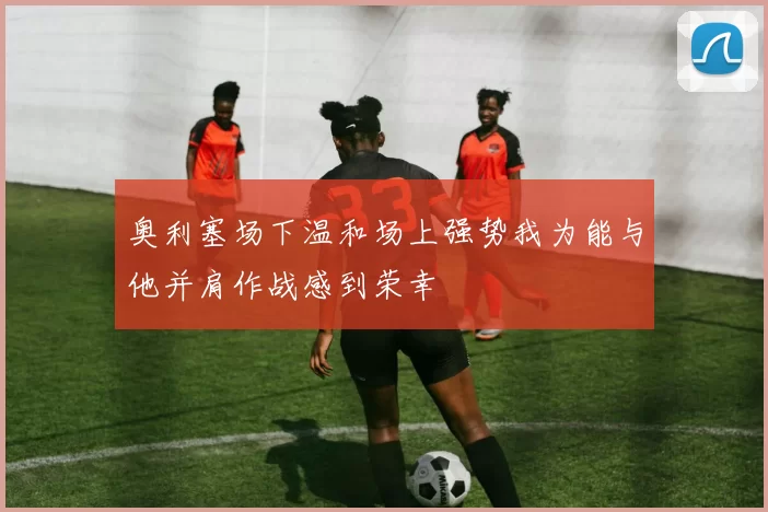 奥利塞场下温和场上强势我为能与他并肩作战感到荣幸