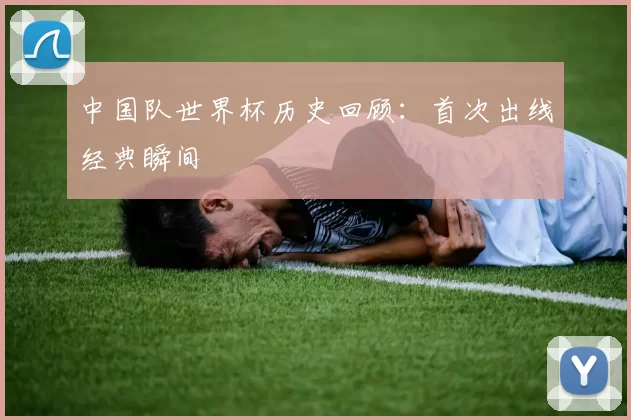 中国队世界杯历史回顾:首次出线经典瞬间