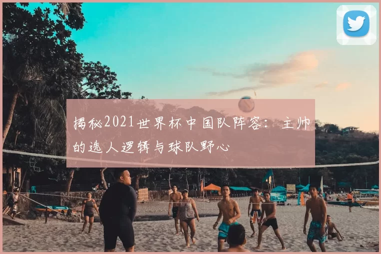 揭秘2021世界杯中国队阵容:主帅的选人逻辑与球队野心