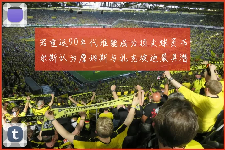 若重返90年代谁能成为顶尖球员韦尔斯认为詹姆斯与扎克埃迪最具潜力