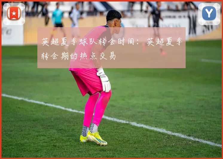 英超夏季球队转会时间：英超夏季转会期的热点交易