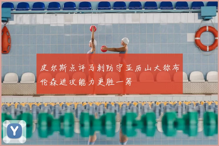 皮尔斯点评马刺防守亚历山大称布伦森进攻能力更胜一筹
