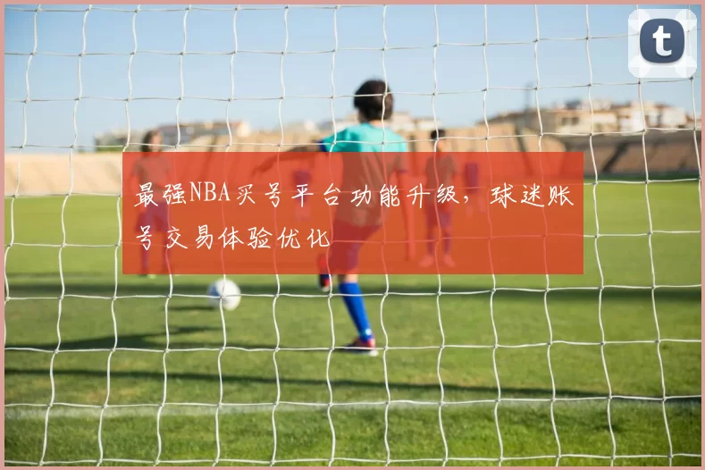 最强NBA买号平台功能升级,球迷账号交易体验优化