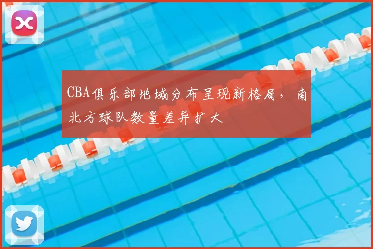 CBA俱乐部地域分布呈现新格局，南北方球队数量差异扩大