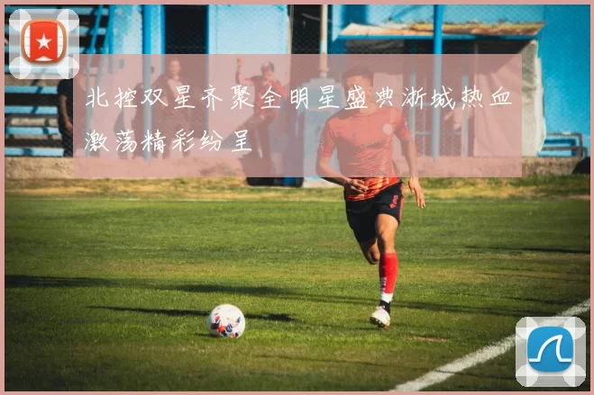 北控双星齐聚全明星盛典浙城热血激荡精彩纷呈