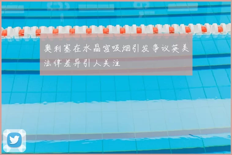 奥利塞在水晶宫吸烟引发争议英美法律差异引人关注