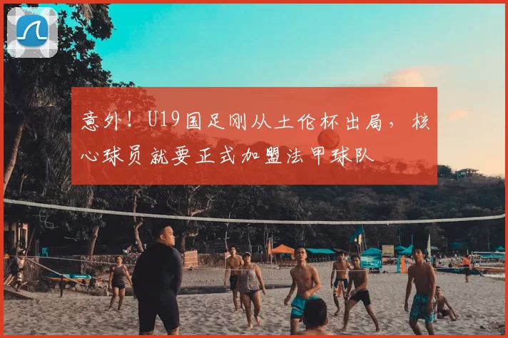 意外!U19国足刚从土伦杯出局,核心球员就要正式加盟法甲球队