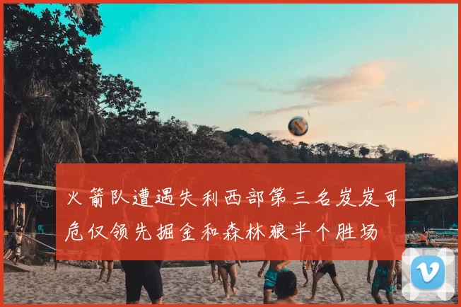 火箭队遭遇失利西部第三名岌岌可危仅领先掘金和森林狼半个胜场