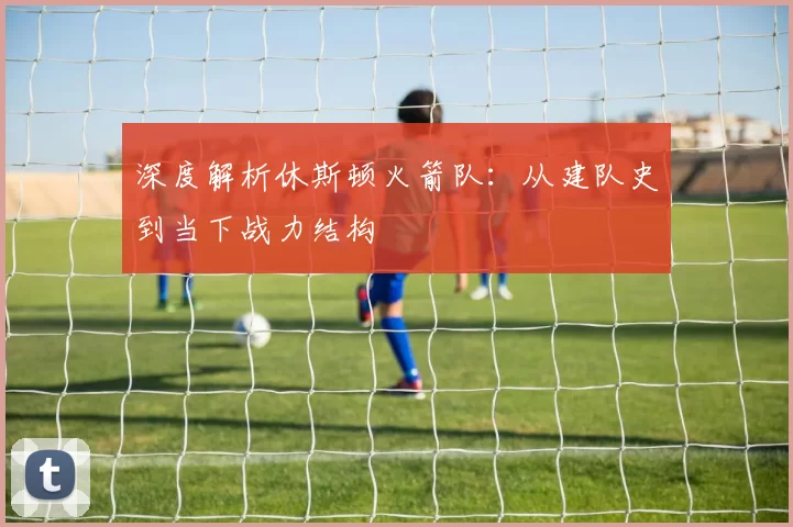 深度解析休斯顿火箭队：从建队史到当下战力结构