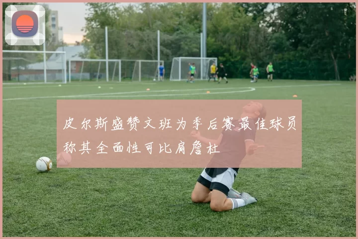 皮尔斯盛赞文班为季后赛最佳球员称其全面性可比肩詹杜