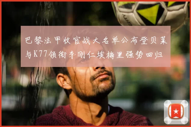 巴黎法甲收官战大名单公布登贝莱与K77领衔李刚仁埃梅里强势回归