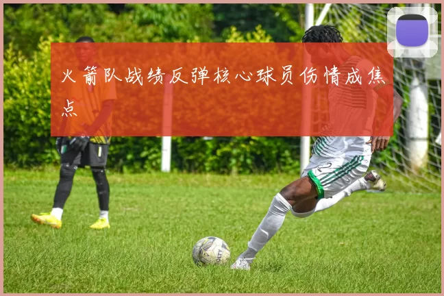 火箭队战绩反弹核心球员伤情成焦点