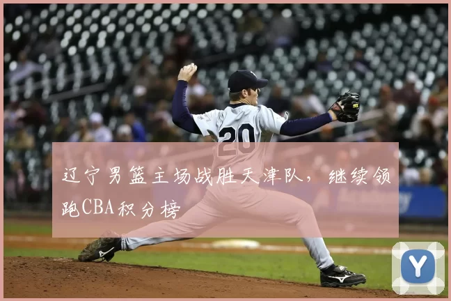 辽宁男篮主场战胜天津队,继续领跑CBA积分榜