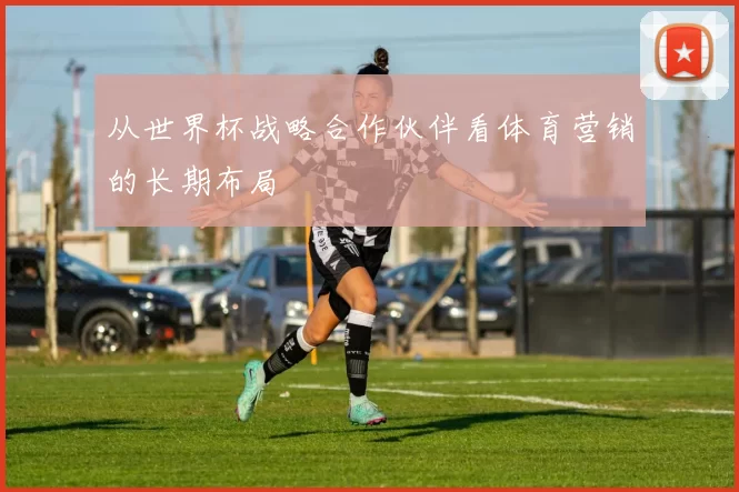 从世界杯战略合作伙伴看体育营销的长期布局