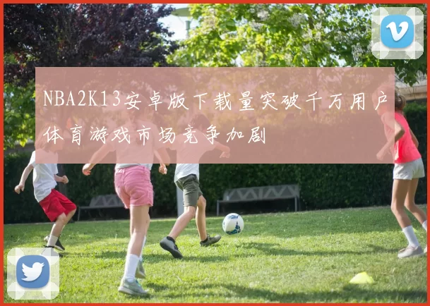 NBA2K13安卓版下载量突破千万用户体育游戏市场竞争加剧