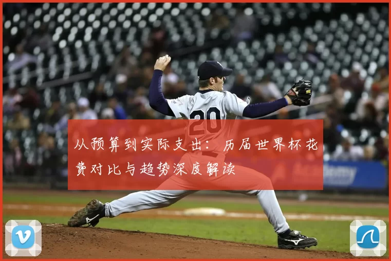 从预算到实际支出:历届世界杯花费对比与趋势深度解读