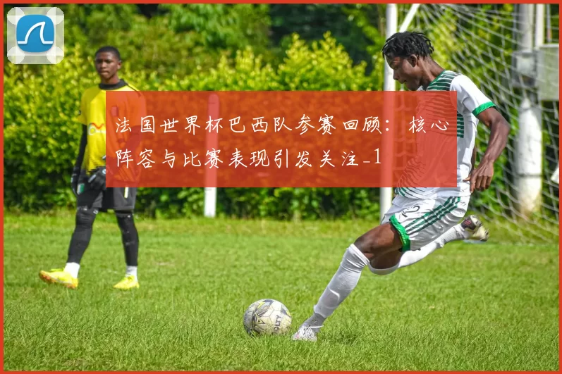 法国世界杯巴西队参赛回顾:核心阵容与比赛表现引发关注_1