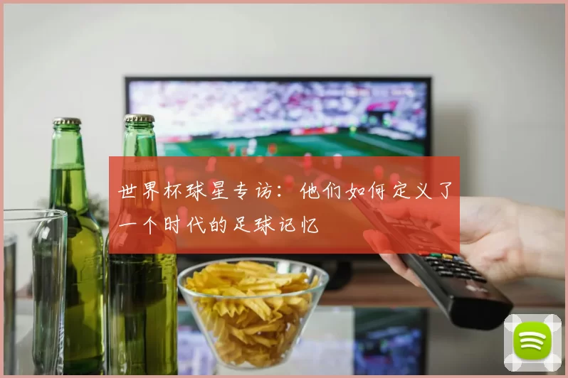 世界杯球星专访：他们如何定义了一个时代的足球记忆