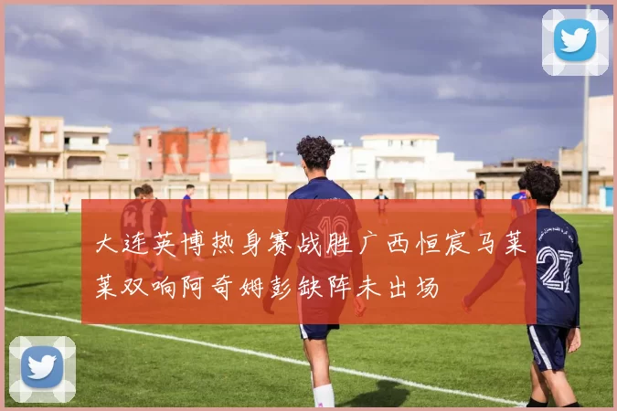 大连英博热身赛战胜广西恒宸马莱莱双响阿奇姆彭缺阵未出场