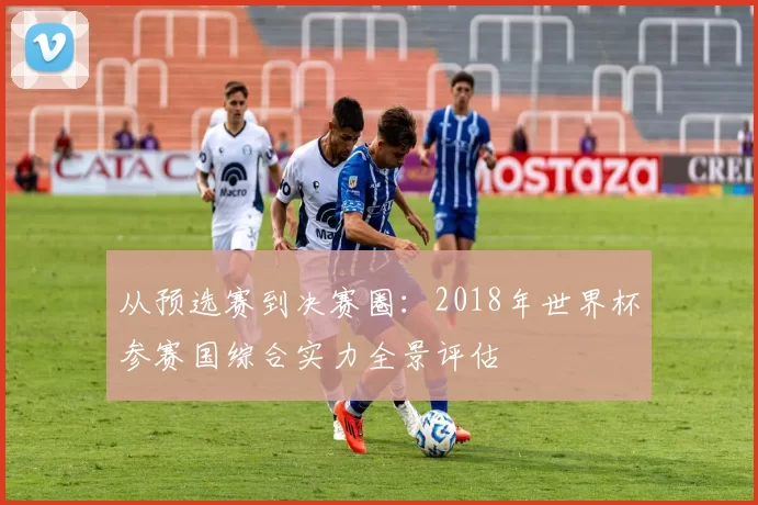 从预选赛到决赛圈:2018年世界杯参赛国综合实力全景评估