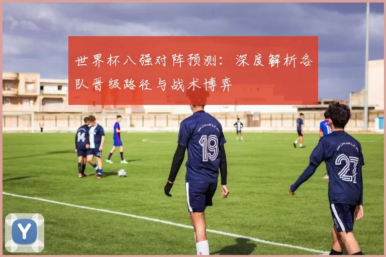 世界杯八强对阵预测:深度解析各队晋级路径与战术博弈