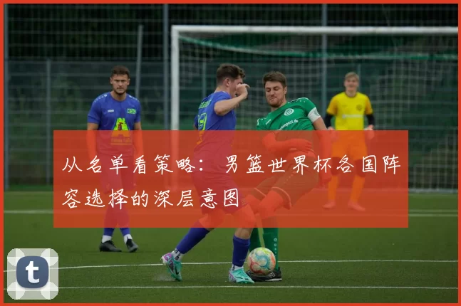 从名单看策略:男篮世界杯各国阵容选择的深层意图