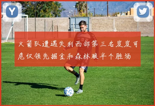 火箭队遭遇失利西部第三名岌岌可危仅领先掘金和森林狼半个胜场