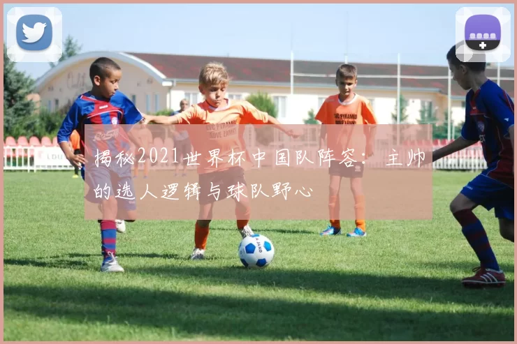 揭秘2021世界杯中国队阵容:主帅的选人逻辑与球队野心