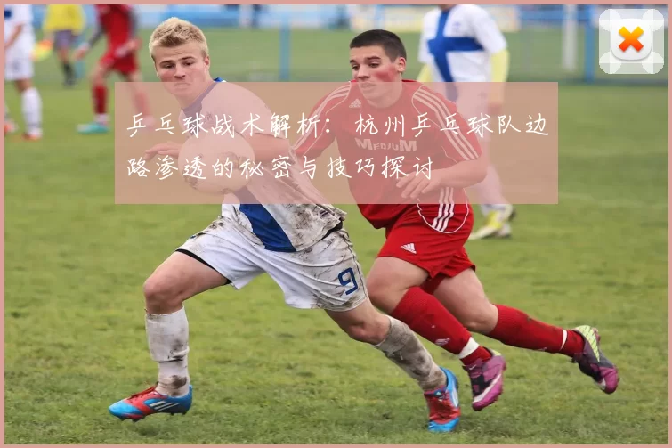 乒乓球战术解析:杭州乒乓球队边路渗透的秘密与技巧探讨
